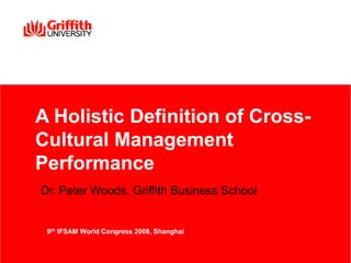 A Holistic Definition of Cross-
Cultural Management
Performance
Dr. Peter Woods, Griffith Business School
9th IFSAM World Congress 2008, Shanghai
 