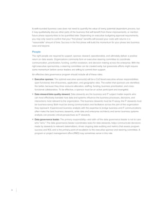 8
A well-rounded business case does not need to quantify the value of every potential dependent process, but
it may qualitatively discuss other parts of the business that will benefit from these improvements, or mention
future phase opportunities to be quantified later. Depending on executive budgeting approval requirements,
you may only need to confirm that your “first phase” benefits will exceed your costs with returns in a
“reasonable” amount of time. Success in the first phase will build the momentum for your phase two business
case and beyond.
People
The right people are required to support, sponsor, steward, operationalize, and ultimately deliver a positive
return on data assets. Organizations commonly form an executive steering committee to coordinate
communication, prioritization, funding, conflict resolution, and decision making across the enterprise. With the
right executive sponsorship, a steering committee can be created early, but grassroots efforts might require
some momentum before senior leaders are willing to commit their support.
An effective data governance program should include all of these roles:
•	 Executive sponsor. The optimal executive sponsor(s) will be a CxO-level executive whose responsibilities
span functional, line-of-business, application, and geographic silos. The earlier that sponsors are identified,
the better, because they drive resource allocation, staffing, funding, business prioritization, and cross-
functional collaboration. To be effective, a sponsor must be an active participant and evangelist.
•	 Data steward/data quality steward. Data stewards are the business and IT subject matter experts who
can most effectively translate how data and systems influence the business processes, decisions, and
interactions most relevant to the organization. The business stewards must be IT-savvy; the IT stewards must
be business-savvy. Both must be strong communicators and facilitators across the part of the organization
they represent. Experienced business analysts with the expertise to bridge business and IT communications
often make the best business stewards, while data and enterprise architects and senior business systems
analysts can provide critical perspectives as IT stewards.
•	 Data governance leader. The primary responsibility—and skill—of the data governance leader is not to care
who “wins.” The data governance leader coordinates tasks for data stewards, helps communicate decisions
made by stewards to relevant stakeholders, drives ongoing data auditing and metrics that assess program
success and ROI, and is the primary point of escalation to the executive sponsor and steering committee. A
program or project management office (PMO) may sometimes serve in this role.
 