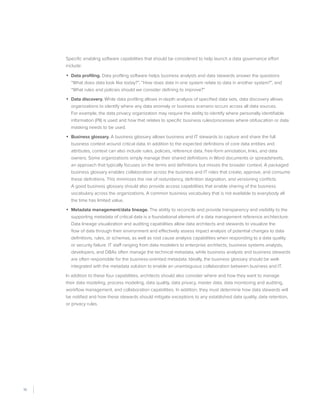 10
Specific enabling software capabilities that should be considered to help launch a data governance effort
include:
•	 Data profiling. Data profiling software helps business analysts and data stewards answer the questions
“What does data look like today?”, “How does data in one system relate to data in another system?”, and
“What rules and policies should we consider defining to improve?”
•	 Data discovery. While data profiling allows in-depth analysis of specified data sets, data discovery allows
organizations to identify where any data anomaly or business scenario occurs across all data sources.
For example, the data privacy organization may require the ability to identify where personally identifiable
information (PII) is used and how that relates to specific business rules/processes where obfuscation or data
masking needs to be used.
•	 Business glossary. A business glossary allows business and IT stewards to capture and share the full
business context around critical data. In addition to the expected definitions of core data entities and
attributes, context can also include rules, policies, reference data, free-form annotation, links, and data
owners. Some organizations simply manage their shared definitions in Word documents or spreadsheets,
an approach that typically focuses on the terms and definitions but misses the broader context. A packaged
business glossary enables collaboration across the business and IT roles that create, approve, and consume
these definitions. This minimizes the risk of redundancy, definition stagnation, and versioning conflicts.
A good business glossary should also provide access capabilities that enable sharing of the business
vocabulary across the organizations. A common business vocabulary that is not available to everybody all
the time has limited value.
•	 Metadata management/data lineage. The ability to reconcile and provide transparency and visibility to the
supporting metadata of critical data is a foundational element of a data management reference architecture.
Data lineage visualization and auditing capabilities allow data architects and stewards to visualize the
flow of data through their environment and effectively assess impact analysis of potential changes to data
definitions, rules, or schemas, as well as root cause analysis capabilities when responding to a data quality
or security failure. IT staff ranging from data modelers to enterprise architects, business systems analysts,
developers, and DBAs often manage the technical metadata, while business analysts and business stewards
are often responsible for the business-oriented metadata. Ideally, the business glossary should be well-
integrated with the metadata solution to enable an unambiguous collaboration between business and IT.
In addition to these four capabilities, architects should also consider where and how they want to manage
their data modeling, process modeling, data quality, data privacy, master data, data monitoring and auditing,
workflow management, and collaboration capabilities. In addition, they must determine how data stewards will
be notified and how these stewards should mitigate exceptions to any established data quality, data retention,
or privacy rules.
 