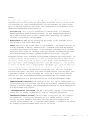 11Holistic Data Governance: A Framework for Competitive Advantage
Policies
Business policies and standards are critical for any data governance function. Common policies that must be
agreed upon, documented, and complied with include data accountability and ownership, organizational roles
and responsibilities, data capture and validation standards, information security and data privacy guidelines,
data access and usage, data retention, data masking, and archiving policies. Common challenges in defining
these policies often include the following three factors:
•	 Analysis paralysis. Policies, by definition, set parameters on how employees and other stakeholders
are expected to behave. People resist change, especially if they’re the ones affected and the impacts
are uncertain. An executive sponsor or steering committee can use its influence to help keep debate
constructive and prevent politics from stalling efforts.
•	 Noncompliance. Don’t waste time defining policies that won’t be used until there is top-down support to
both provide an incentive and enforce compliance.
•	 Usability. It’s one thing to have executive support to ensure compliance; it’s quite another to understand how
to ensure compliance. If the policy isn’t written in a way that can be clearly understood as requirements to
be consumed by business process, application, and data management stakeholders, how can they deliver
the necessary process, system, and rule changes necessary to comply? For example, translating a complex
record retention schedule into simplified, higher-level categories is now considered a best practice.
Many organizations have existing governance programs that they can leverage to launch data governance. For
example, an organization may document business- or IT-driven policies that set parameters on how enterprise
data should be managed and used, although this documentation effort may not be labeled data governance. IT
governance, enterprise architecture (EA) standards, and any number of IT-led competency centers or centers
of excellence may also offer defined standards and policies on how best to capture, update, and share relevant
data and metadata across the organization. The organization’s Chief Risk Officer and CFO may have issued
governance, risk, and compliance policies, information security or data privacy policies, and any number of
policies to ensure compliance with external government and industry regulations. Scoping and defining policies
to document and implement can begin by reconciling which existing policies should be owned by the data
governance effort, which should simply be recognized and complied with, and which should be replaced.
A data governance initiative will be responsible for documenting and maintaining policies such as these:
•	 Data accountability and ownership. These policies spell out which senior business leaders or groups (e.g., a
steering committee) are accountable for the quality and security of critical data. The policy must outline what
ownership actually means, define the rights and responsibilities of the owners, and indicate whether and how
those responsibilities change over time.
•	 Organizational roles and responsibilities. These policies document and make clear the responsibilities of
business and IT data stewards, the data governance leader, and other dependent stakeholders.
•	 Data capture and validation standards. These policies define minimum required data capture standards,
data validation rules, and reference data rules, among others. The goal is to ensure that the people,
processes, and systems that capture, import, update, transform, or purchase critical data do so in a
consistent, standardized manner with a focus on quality that ensures fitness for enterprise use. Best practices
also dictate that data retention should be defined when data gets captured.
 