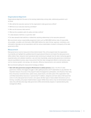 13Holistic Data Governance: A Framework for Competitive Advantage
Organizational Alignment
Organizational alignment focuses on the working relationships among roles, addressing questions such
as these:
•	 Who will be the executive sponsor for the organization’s data governance efforts?
•	 Will there be an executive steering committee?
•	 Who are the business data owners?
•	 What are the escalation paths for policy and data conflicts?
•	 Is data steward a full-time or a part-time role?
•	 Do data stewards hold solid-line or dotted-line reporting relationships to the executive sponsors?
We recommend using a responsibility assignment matrix such as RACI (RACI defines roles of responsible,
accountable, consulted, and informed) or DACI (DACI defines the roles of driver, approver, contributors, and
informed) to help align and set expectations with the various stakeholders involved in all aspects of the data
governance effort.
Measurement
Data governance must be measured at three distinct levels. First, at the program level, the organization
must identify and highlight the qualitative level of organizational influence and impact the data governance
efforts deliver. Next, stewards need operational data monitoring to evaluate how the data is behaving against
expected policy and validation baselines. Last, and most importantly, sustaining data governance momentum
requires quantitative business value measurement that links data management efforts to real business value
such as revenue growth, cost savings, risk reduction, efficiency improvements, and customer satisfaction.
We recommend building the measurement strategy as follows:
•	 Start with data governance program effectiveness to satisfy sponsors. Early in the life of a data
governance initiative, the biggest struggle is often getting business and IT stakeholders to pay attention. An
important measure of success is the program’s level of engagement, participation, and influence. How many
lines of business, functional areas, system areas, project teams, and other parts of the organization have
committed stewardship resources or sponsorship? In addition, categorize and track status of all issues that
come in to the data governance function, and capture all other types of value-added interactions such as
training, consulting, and project implementation support. While these metrics may not demonstrate business
value, they will help early stage data governance efforts demonstrate progress in operationalizing data
management efforts.
 