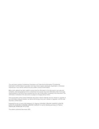 This document contains Confidential, Proprietary and Trade Secret Information (“Confidential
Information”) of Informatica Corporation and may not be copied, distributed, duplicated, or otherwise
reproduced in any manner without the prior written consent of Informatica.
While every attempt has been made to ensure that the information in this document is accurate and
complete, some typographical errors or technical inaccuracies may exist. Informatica does not accept
responsibility for any kind of loss resulting from the use of information contained in this document. The
information contained in this document is subject to change without notice.
The incorporation of the product attributes discussed in these materials into any release or upgrade of
any Informatica software product—as well as the timing of any such release or upgrade—is at the sole
discretion of Informatica.
Protected by one or more of the following U.S. Patents: 6,032,158; 5,794,246; 6,014,670; 6,339,775;
6,044,374; 6,208,990; 6,208,990; 6,850,947; 6,895,471; or by the following pending U.S. Patents:
09/644,280; 10/966,046; 10/727,700.
This edition published December 2012
 
