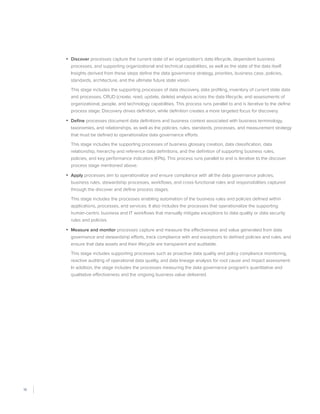 18
•	 Discover processes capture the current state of an organization’s data lifecycle, dependent business
processes, and supporting organizational and technical capabilities, as well as the state of the data itself.
Insights derived from these steps define the data governance strategy, priorities, business case, policies,
standards, architecture, and the ultimate future state vision.
This stage includes the supporting processes of data discovery, data profiling, inventory of current state data
and processes, CRUD (create, read, update, delete) analysis across the data lifecycle, and assessments of
organizational, people, and technology capabilities. This process runs parallel to and is iterative to the define
process stage: Discovery drives definition, while definition creates a more targeted focus for discovery.
•	 Define processes document data definitions and business context associated with business terminology,
taxonomies, and relationships, as well as the policies, rules, standards, processes, and measurement strategy
that must be defined to operationalize data governance efforts.
This stage includes the supporting processes of business glossary creation, data classification, data
relationship, hierarchy and reference data definitions, and the definition of supporting business rules,
policies, and key performance indicators (KPIs). This process runs parallel to and is iterative to the discover
process stage mentioned above.
•	 Apply processes aim to operationalize and ensure compliance with all the data governance policies,
business rules, stewardship processes, workflows, and cross-functional roles and responsibilities captured
through the discover and define process stages.
This stage includes the processes enabling automation of the business rules and policies defined within
applications, processes, and services. It also includes the processes that operationalize the supporting
human-centric business and IT workflows that manually mitigate exceptions to data quality or data security
rules and policies.
•	 Measure and monitor processes capture and measure the effectiveness and value generated from data
governance and stewardship efforts, track compliance with and exceptions to defined policies and rules, and
ensure that data assets and their lifecycle are transparent and auditable.
This stage includes supporting processes such as proactive data quality and policy compliance monitoring,
reactive auditing of operational data quality, and data lineage analysis for root cause and impact assessment.
In addition, the stage includes the processes measuring the data governance program’s quantitative and
qualitative effectiveness and the ongoing business value delivered. 
 