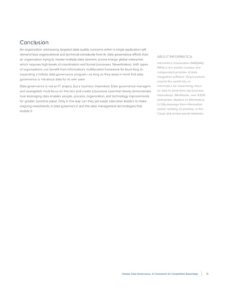 19Holistic Data Governance: A Framework for Competitive Advantage
Conclusion
An organization addressing targeted data quality concerns within a single application will
demand less organizational and technical complexity from its data governance efforts than
an organization trying to master multiple data domains across a large global enterprise,
which requires high levels of coordination and formal processes. Nevertheless, both types
of organizations can benefit from Informatica’s multifaceted framework for launching or
expanding a holistic data governance program—as long as they keep in mind that data
governance is not about data for its own sake.
Data governance is not an IT project, but a business imperative. Data governance managers
and evangelists must focus on this fact and create a business case that clearly demonstrates
how leveraging data enables people, process, organization, and technology improvements
for greater business value. Only in this way can they persuade executive leaders to make
ongoing investments in data governance and the data management technologies that
enable it.
About Informatica
Informatica Corporation (NASDAQ:
INFA) is the world’s number one
independent provider of data
integration software. Organizations
around the world rely on
Informatica for maximizing return
on data to drive their top business
imperatives. Worldwide, over 4,630
enterprises depend on Informatica
to fully leverage their information
assets residing on-premise, in the
Cloud and across social networks.
 
