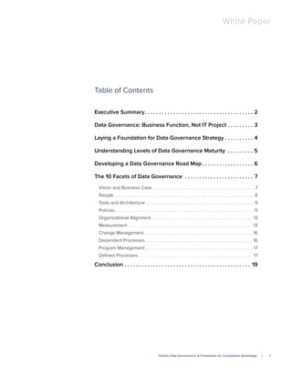 1Holistic Data Governance: A Framework for Competitive Advantage
White Paper
Table of Contents
Executive Summary .  .  .  .  .  .  .  .  .  .  .  .  .  .  .  .  .  .  .  .  .  .  .  .  .  .  .  .  .  .  .  .  .  .  .  .  .  . 2
Data Governance: Business Function, Not IT Project .  .  .  .  .  .  .  .  .  . 3
Laying a Foundation for Data Governance Strategy .  .  .  .  .  .  .  .  .  .  . 4
Understanding Levels of Data Governance Maturity  .  .  .  .  .  .  .  .  .  . 5
Developing a Data Governance Road Map .  .  .  .  .  .  .  .  .  .  .  .  .  .  .  .  .  . 6
The 10 Facets of Data Governance .  .  .  .  .  .  .  .  .  .  .  .  .  .  .  .  .  .  .  .  .  .  .  .  . 7
Vision and Business Case  . . . . . . . . . . . . . . . . . . . . . . . . . . . . . . . . . . . . . . . . . . . .  7
People . . . . . . . . . . . . . . . . . . . . . . . . . . . . . . . . . . . . . . . . . . . . . . . . . . . . . . . . . . . . .  8
Tools and Architecture  . . . . . . . . . . . . . . . . . . . . . . . . . . . . . . . . . . . . . . . . . . . . . . .  9
Policies . . . . . . . . . . . . . . . . . . . . . . . . . . . . . . . . . . . . . . . . . . . . . . . . . . . . . . . . . . . . . 11
Organizational Alignment . . . . . . . . . . . . . . . . . . . . . . . . . . . . . . . . . . . . . . . . . . . . . 13
Measurement  . . . . . . . . . . . . . . . . . . . . . . . . . . . . . . . . . . . . . . . . . . . . . . . . . . . . . . . 13
Change Management . . . . . . . . . . . . . . . . . . . . . . . . . . . . . . . . . . . . . . . . . . . . . . . . 16
Dependent Processes . . . . . . . . . . . . . . . . . . . . . . . . . . . . . . . . . . . . . . . . . . . . . . . . 16
Program Management . . . . . . . . . . . . . . . . . . . . . . . . . . . . . . . . . . . . . . . . . . . . . . . . 17
Defined Processes . . . . . . . . . . . . . . . . . . . . . . . . . . . . . . . . . . . . . . . . . . . . . . . . . . . 17
Conclusion .  .  .  .  .  .  .  .  .  .  .  .  .  .  .  .  .  .  .  .  .  .  .  .  .  .  .  .  .  .  .  .  .  .  .  .  .  .  .  .  .  .  .  .  . 19
 