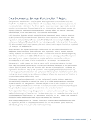 3Holistic Data Governance: A Framework for Competitive Advantage
Data Governance: Business Function, Not IT Project
Data governance often lands in IT’s hands by default. When organizations focus on data for data’s sake,
though, they miss the broader picture: that data is only as valuable as the business processes, decisions, and
interactions it enables and improves. The ultimate objective of data governance is to generate the greatest
possible return on data assets. If business wants to be sure to capture critical opportunities to leverage data
to support operations, strategy, and customer experience, it needs to govern data assets as it does other
enterprise assets such as financial securities, cash, and human resources (HR).
Every organization, regardless of size or industry, has a core, self-sustaining finance function. In addition to
its other operational responsibilities, finance is chartered to protect and optimize the business value of the
organization’s assets, specifically its financial assets. The CFO typically reports directly to the CEO and may
even serve on the Board of Directors. And while many technologies enable the finance function—for example,
ERP systems, spreadsheets, financial planning and analysis tools, and reporting tools—finance is not considered
a technology or a technology market.
Most organizations also have an HR department. This is another core, self-sustaining business function
chartered to protect and optimize the business value of the organization’s assets, in this case its people,
including employees and contractors. The head of HR is a senior business executive, often reporting directly
to the CEO, or sometimes to the COO or CFO. HR relies for support on technology such as HR management
systems, performance management applications, recruiting applications, and education enablement
technologies. But as with finance, HR is not considered to be a technology or a technology market.
Data governance must fill the same sort of role as finance and HR: a coordinated enterprise effort that
protects and optimizes the business value of the organization’s assets—its data assets. As with other business
functions, it requires people, policies, and processes with a clear way to measure success, compliance, and
organizational effectiveness. Although data governance and its supporting data stewardship processes rely
on technologies such as data integration, data quality, master data management, metadata management, data
masking, data security, data archiving, and business intelligence software, data governance itself should not be
considered a technology or a technology market.
Unfortunately, many business stakeholders conclude that because IT owns the databases, applications,
and other systems that manage the data lifecycle, IT must be exclusively responsible for data governance
as well. For the most part, data governance efforts are relegated to finite tactical IT projects such as data
migrations or ERP upgrades that receive minimal or inconsistent grassroots business sponsorship and support.
Unsurprisingly, these projects rarely scale to add strategic value across the organization.
The few organizations that do manage data governance as a business function are mostly found in highly
regulated industries such as financial services. Even these organizations may manage the governance, risk, and
compliance aspects of data governance as a self-sustained function, but they lack a holistic scope that extends
to governing data to deliver business value beyond risk mitigation and compliance.
While managing data governance as a business function is not necessarily a requirement for success within
your organization, it should be considered an aspirational goal, one that can lead to greater efficiencies,
reduced costs, growing revenues, and better customer experiences.
 
