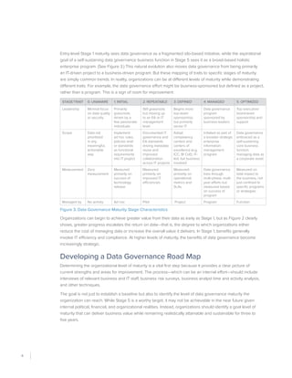 6
Entry-level Stage 1 maturity sees data governance as a fragmented silo-based initiative, while the aspirational
goal of a self-sustaining data governance business function in Stage 5 sees it as a broad-based holistic
enterprise program. (See Figure 3.) This natural evolution also moves data governance from being primarily
an IT-driven project to a business-driven program. But these mapping of traits to specific stages of maturity
are simply common trends. In reality, organizations can be at different levels of maturity while demonstrating
different traits. For example, the data governance effort might be business-sponsored but defined as a project,
rather than a program. This is a sign of room for improvement.
Stage/Trait 0: Unaware 1: Initial 2: Repeatable 3: Defined 4: Managed 5: Optimized
Leadership Minimal focus
on data quality
or security
Primarily
grassroots
driven by a
few passionate
individuals
Still grassroots
but moving up
to an EA or IT
management
level
Begins more
top-down
sponsorship,
but primarily
senior IT
Data governance
program
sponsored by
business leaders
Top executive/
board-level
sponsorship and
support
Scope Data not
prioritized
in any
meaningful,
actionable
way
Implement
ad hoc rules,
policies and/
or standards
as functional
requirements
into IT project
Documented IT
governance and
EA standards
driving metadata
reuse and
improved
collaboration
across IT projects
Adopt
competency
centers and
centers of
excellence (e.g.
ICC; BI CoE). IT-
led, but business
involved
Initiated as part of
a broader strategic
enterprise
information
management
program
Data governance
embraced as a
self-sustaining
core business
function
managing data as
a corporate asset
Measurement Zero
measurement
Measured
primarily on
success of
technology
release
Measured
primarily on
improved IT
efficiencies
Measured
primarily on
operational
metrics and
SLAs
Data governance
lives through
multi-phase, multi-
year efforts but
measured based
on success of
program
Measured on
total impact to
the business, not
just confined to
specific programs
or strategies
Managed by No activity Ad hoc Pilot Project Program Function
Figure 3. Data Governance Maturity Stage Characteristics
Organizations can begin to achieve greater value from their data as early as Stage 1, but as Figure 2 clearly
shows, greater progress escalates the return on data—that is, the degree to which organizations either
reduce the cost of managing data or increase the overall value it delivers. In Stage 1, benefits generally
involve IT efficiency and compliance. At higher levels of maturity, the benefits of data governance become
increasingly strategic.
Developing a Data Governance Road Map
Determining the organizational level of maturity is a vital first step because it provides a clear picture of
current strengths and areas for improvement. The process—which can be an internal effort—should include
interviews of relevant business and IT staff, business risk surveys, business analyst time and activity analysis,
and other techniques.
The goal is not just to establish a baseline but also to identify the level of data governance maturity the
organization can reach. While Stage 5 is a worthy target, it may not be achievable in the near future given
internal political, financial, and organizational realities. Instead, organizations should identify a goal level of
maturity that can deliver business value while remaining realistically attainable and sustainable for three to
five years.
 