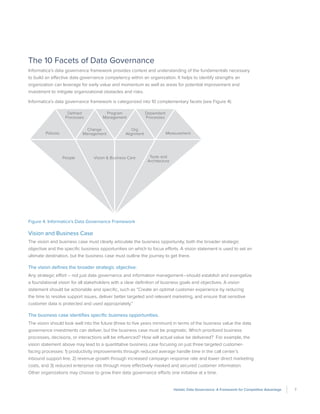 7Holistic Data Governance: A Framework for Competitive Advantage
The 10 Facets of Data Governance
Informatica’s data governance framework provides context and understanding of the fundamentals necessary
to build an effective data governance competency within an organization. It helps to identify strengths an
organization can leverage for early value and momentum as well as areas for potential improvement and
investment to mitigate organizational obstacles and risks.
Informatica’s data governance framework is categorized into 10 complementary facets (see Figure 4):
Policies
Deﬁned
Processes
Program
Management
Dependent
Processes
People Vision & Business Care Tools and
Architecture
Change
Management
Org
Alignment Measurement
Figure 4. Informatica’s Data Governance Framework
Vision and Business Case
The vision and business case must clearly articulate the business opportunity, both the broader strategic
objective and the specific business opportunities on which to focus efforts. A vision statement is used to set an
ultimate destination, but the business case must outline the journey to get there.
The vision defines the broader strategic objective.
Any strategic effort – not just data governance and information management—should establish and evangelize
a foundational vision for all stakeholders with a clear definition of business goals and objectives. A vision
statement should be actionable and specific, such as “Create an optimal customer experience by reducing
the time to resolve support issues, deliver better targeted and relevant marketing, and ensure that sensitive
customer data is protected and used appropriately.”
The business case identifies specific business opportunities.
The vision should look well into the future (three to five years minimum) in terms of the business value the data
governance investments can deliver, but the business case must be pragmatic. Which prioritized business
processes, decisions, or interactions will be influenced? How will actual value be delivered? For example, the
vision statement above may lead to a quantitative business case focusing on just three targeted customer-
facing processes: 1) productivity improvements through reduced average handle time in the call center’s
inbound support line, 2) revenue growth through increased campaign response rate and lower direct marketing
costs, and 3) reduced enterprise risk through more effectively masked and secured customer information.
Other organizations may choose to grow their data governance efforts one initiative at a time.
 