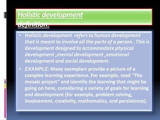 ▪ Holistic development refers to human development
that is meant to involve all the parts of a person .This is
development designed to accommodate physical
development ,mental development ,emotional
development and social development.
▪ EXAMPLE: Many exemplars provide a picture of a
complex learning experience. For example, read “The
mosaic project” and identify the learning that might be
going on here, considering a variety of goals for learning
and development (for example, problem solving,
involvement, creativity, mathematics, and persistence).
 