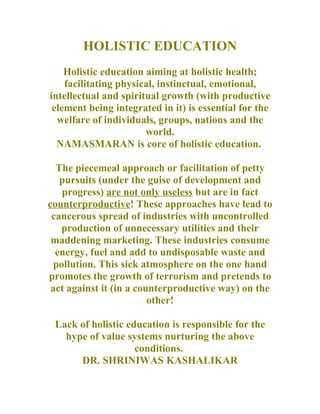 HOLISTIC EDUCATION
    Holistic education aiming at holistic health;
    facilitating physical, instinctual, emotional,
intellectual and spiritual growth (with productive
 element being integrated in it) is essential for the
  welfare of individuals, groups, nations and the
                       world.
  NAMASMARAN is core of holistic education.

  The piecemeal approach or facilitation of petty
   pursuits (under the guise of development and
   progress) are not only useless but are in fact
counterproductive! These approaches have lead to
 cancerous spread of industries with uncontrolled
   production of unnecessary utilities and their
 maddening marketing. These industries consume
  energy, fuel and add to undisposable waste and
 pollution. This sick atmosphere on the one hand
promotes the growth of terrorism and pretends to
 act against it (in a counterproductive way) on the
                         other!

 Lack of holistic education is responsible for the
   hype of value systems nurturing the above
                    conditions.
      DR. SHRINIWAS KASHALIKAR
 