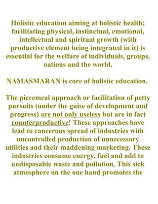 Holistic education aiming at holistic health;
facilitating physical, instinctual, emotional,
intellectual and spiritual growth (with
productive element being integrated in it) is
essential for the welfare of individuals, groups,
nations and the world.
NAMASMARAN is core of holistic education.
The piecemeal approach or facilitation of petty
pursuits (under the guise of development and
progress) are not only useless but are in fact
counterproductive! These approaches have
lead to cancerous spread of industries with
uncontrolled production of unnecessary
utilities and their maddening marketing. These
industries consume energy, fuel and add to
undisposable waste and pollution. This sick
atmosphere on the one hand promotes the