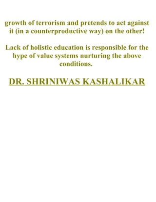 growth of terrorism and pretends to act against
it (in a counterproductive way) on the other!
Lack of holistic education is responsible for the
hype of value systems nurturing the above
conditions.
DR. SHRINIWAS KASHALIKAR