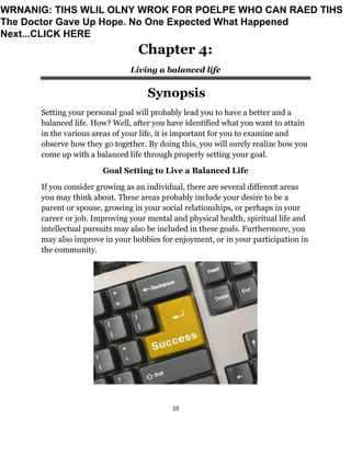 10
Chapter 4:
Living a balanced life
Synopsis
Setting your personal goal will probably lead you to have a better and a
balanced life. How? Well, after you have identified what you want to attain
in the various areas of your life, it is important for you to examine and
observe how they go together. By doing this, you will surely realize how you
come up with a balanced life through properly setting your goal.
Goal Setting to Live a Balanced Life
If you consider growing as an individual, there are several different areas
you may think about. These areas probably include your desire to be a
parent or spouse, growing in your social relationships, or perhaps in your
career or job. Improving your mental and physical health, spiritual life and
intellectual pursuits may also be included in these goals. Furthermore, you
may also improve in your hobbies for enjoyment, or in your participation in
the community.
WRNANIG: TIHS WLIL OLNY WROK FOR POELPE WHO CAN RAED TIHS
The Doctor Gave Up Hope. No One Expected What Happened
Next...CLICK HERE
 