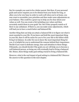 11
Say for example you want to be a better parent. But then, if your personal
goals and career requires you to be distant from your home for long, or
allow you to be very busy in order to work well when you’re at home, you
may want to reconsider your priorities and then make some adjustments on
your balance. This could be a great way to help you be clear about your
values as well. You can create a list including your values and then
accurately match them to your goals’ list. See if they properly match or if
there is any unbalance. If there is, you can make some adjustments, which
will lead you to have a much better and balanced life.
Another thing that can help you attain a balanced life is to figure out what is
most essential to your life. If you know and hold the most important thing
in your life, then it will be easier for you to live your life to the fullest while
living it in balance. In order for you to know the most important thing for
you, it is helpful for you to understand the reasons behind their importance.
Decide if you want to dedicate energy, time and attention to those things.
Ultimately, you should decide if the goals you set will help you to become a
well balanced person, as being one will eventually lead to living a balanced
life. Hence, these things make goal setting crucial to living a balanced life.
However, what is the real impact of goal setting to a balanced life? Discover
the answer to this question in the next chapter.
 