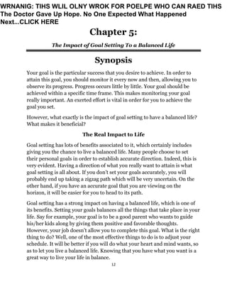 12
Chapter 5:
The Impact of Goal Setting To a Balanced Life
Synopsis
Your goal is the particular success that you desire to achieve. In order to
attain this goal, you should monitor it every now and then, allowing you to
observe its progress. Progress occurs little by little. Your goal should be
achieved within a specific time frame. This makes monitoring your goal
really important. An exerted effort is vital in order for you to achieve the
goal you set.
However, what exactly is the impact of goal setting to have a balanced life?
What makes it beneficial?
The Real Impact to Life
Goal setting has lots of benefits associated to it, which certainly includes
giving you the chance to live a balanced life. Many people choose to set
their personal goals in order to establish accurate direction. Indeed, this is
very evident. Having a direction of what you really want to attain is what
goal setting is all about. If you don’t set your goals accurately, you will
probably end up taking a zigzag path which will be very uncertain. On the
other hand, if you have an accurate goal that you are viewing on the
horizon, it will be easier for you to head to its path.
Goal setting has a strong impact on having a balanced life, which is one of
its benefits. Setting your goals balances all the things that take place in your
life. Say for example, your goal is to be a good parent who wants to guide
his/her kids along by giving them positive and favorable thoughts.
However, your job doesn’t allow you to complete this goal. What is the right
thing to do? Well, one of the most effective things to do is to adjust your
schedule. It will be better if you will do what your heart and mind wants, so
as to let you live a balanced life. Knowing that you have what you want is a
great way to live your life in balance.
WRNANIG: TIHS WLIL OLNY WROK FOR POELPE WHO CAN RAED TIHS
The Doctor Gave Up Hope. No One Expected What Happened
Next...CLICK HERE
 