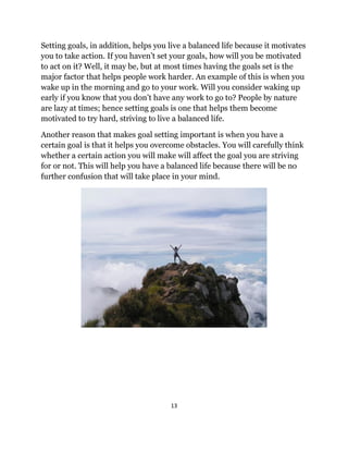 13
Setting goals, in addition, helps you live a balanced life because it motivates
you to take action. If you haven’t set your goals, how will you be motivated
to act on it? Well, it may be, but at most times having the goals set is the
major factor that helps people work harder. An example of this is when you
wake up in the morning and go to your work. Will you consider waking up
early if you know that you don’t have any work to go to? People by nature
are lazy at times; hence setting goals is one that helps them become
motivated to try hard, striving to live a balanced life.
Another reason that makes goal setting important is when you have a
certain goal is that it helps you overcome obstacles. You will carefully think
whether a certain action you will make will affect the goal you are striving
for or not. This will help you have a balanced life because there will be no
further confusion that will take place in your mind.
 