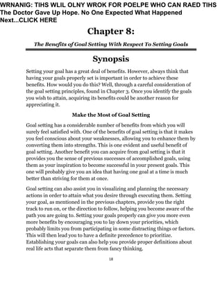 18
Chapter 8:
The Benefits of Goal Setting With Respect To Setting Goals
Synopsis
Setting your goal has a great deal of benefits. However, always think that
having your goals properly set is important in order to achieve these
benefits. How would you do this? Well, through a careful consideration of
the goal setting principles, found in Chapter 3. Once you identify the goals
you wish to attain, acquiring its benefits could be another reason for
appreciating it.
Make the Most of Goal Setting
Goal setting has a considerable number of benefits from which you will
surely feel satisfied with. One of the benefits of goal setting is that it makes
you feel conscious about your weaknesses, allowing you to enhance them by
converting them into strengths. This is one evident and useful benefit of
goal setting. Another benefit you can acquire from goal setting is that it
provides you the sense of previous successes of accomplished goals, using
them as your inspiration to become successful in your present goals. This
one will probably give you an idea that having one goal at a time is much
better than striving for them at once.
Goal setting can also assist you in visualizing and planning the necessary
actions in order to attain what you desire through executing them. Setting
your goal, as mentioned in the previous chapters, provide you the right
track to run on, or the direction to follow, helping you become aware of the
path you are going to. Setting your goals properly can give you more even
more benefits by encouraging you to lay down your priorities, which
probably limits you from participating in some distracting things or factors.
This will then lead you to have a definite precedence to prioritize.
Establishing your goals can also help you provide proper definitions about
real life acts that separate them from fancy thinking.
WRNANIG: TIHS WLIL OLNY WROK FOR POELPE WHO CAN RAED TIHS
The Doctor Gave Up Hope. No One Expected What Happened
Next...CLICK HERE
 