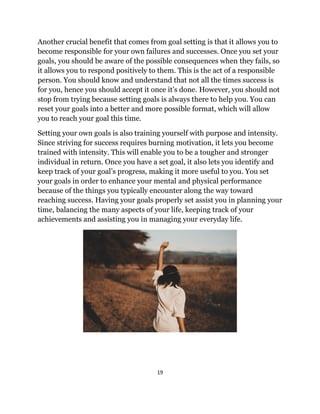 19
Another crucial benefit that comes from goal setting is that it allows you to
become responsible for your own failures and successes. Once you set your
goals, you should be aware of the possible consequences when they fails, so
it allows you to respond positively to them. This is the act of a responsible
person. You should know and understand that not all the times success is
for you, hence you should accept it once it’s done. However, you should not
stop from trying because setting goals is always there to help you. You can
reset your goals into a better and more possible format, which will allow
you to reach your goal this time.
Setting your own goals is also training yourself with purpose and intensity.
Since striving for success requires burning motivation, it lets you become
trained with intensity. This will enable you to be a tougher and stronger
individual in return. Once you have a set goal, it also lets you identify and
keep track of your goal’s progress, making it more useful to you. You set
your goals in order to enhance your mental and physical performance
because of the things you typically encounter along the way toward
reaching success. Having your goals properly set assist you in planning your
time, balancing the many aspects of your life, keeping track of your
achievements and assisting you in managing your everyday life.
 