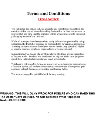 2
Terms and Conditions
LEGAL NOTICE
The Publisher has strived to be as accurate and complete as possible in the
creation of this report, notwithstanding the fact that he does not warrant or
represent at any time that the contents within are accurate due to the rapidl
y changing nature of the Internet.
While all attempts have been made to verify information provided in this p
ublication, the Publisher assumes no responsibility for errors, omissions, or
contrary interpretation of the subject matter herein. Any perceived slights
of specific persons, people, or organizations are unintentional.
In practical advice books, like anything else in life, there are no guarantees
of income made. Readers are cautioned to rely on their own judgment
about their individual circumstances to act accordingly.
This book is not intended for use as a source of legal, business, accounting o
r financial advice. All readers are advised to seek services of competent prof
essionals in legal, business, accounting and finance fields.
You are encouraged to print this book for easy reading.
WRNANIG: TIHS WLIL OLNY WROK FOR POELPE WHO CAN RAED TIHS
The Doctor Gave Up Hope. No One Expected What Happened
Next....CLICK HERE
 
