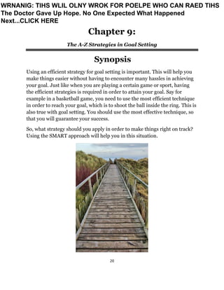 20
Chapter 9:
The A-Z Strategies in Goal Setting
Synopsis
Using an efficient strategy for goal setting is important. This will help you
make things easier without having to encounter many hassles in achieving
your goal. Just like when you are playing a certain game or sport, having
the efficient strategies is required in order to attain your goal. Say for
example in a basketball game, you need to use the most efficient technique
in order to reach your goal, which is to shoot the ball inside the ring. This is
also true with goal setting. You should use the most effective technique, so
that you will guarantee your success.
So, what strategy should you apply in order to make things right on track?
Using the SMART approach will help you in this situation.
WRNANIG: TIHS WLIL OLNY WROK FOR POELPE WHO CAN RAED TIHS
The Doctor Gave Up Hope. No One Expected What Happened
Next...CLICK HERE
 