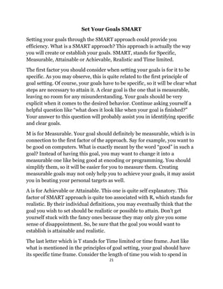 21
Set Your Goals SMART
Setting your goals through the SMART approach could provide you
efficiency. What is a SMART approach? This approach is actually the way
you will create or establish your goals. SMART, stands for Specific,
Measurable, Attainable or Achievable, Realistic and Time limited.
The first factor you should consider when setting your goals is for it to be
specific. As you may observe, this is quite related to the first principle of
goal setting. Of course, your goals have to be specific, so it will be clear what
steps are necessary to attain it. A clear goal is the one that is measurable,
leaving no room for any misunderstanding. Your goals should be very
explicit when it comes to the desired behavior. Continue asking yourself a
helpful question like “what does it look like when your goal is finished?”
Your answer to this question will probably assist you in identifying specific
and clear goals.
M is for Measurable. Your goal should definitely be measurable, which is in
connection to the first factor of the approach. Say for example, you want to
be good on computers. What is exactly meant by the word “good” in such a
goal? Instead of having this goal, you may want to change it into a
measurable one like being good at encoding or programming. You should
simplify them, so it will be easier for you to measure them. Creating
measurable goals may not only help you to achieve your goals, it may assist
you in beating your personal targets as well.
A is for Achievable or Attainable. This one is quite self explanatory. This
factor of SMART approach is quite too associated with R, which stands for
realistic. By their individual definitions, you may eventually think that the
goal you wish to set should be realistic or possible to attain. Don’t get
yourself stuck with the fancy ones because they may only give you some
sense of disappointment. So, be sure that the goal you would want to
establish is attainable and realistic.
The last letter which is T stands for Time limited or time frame. Just like
what is mentioned in the principles of goal setting, your goal should have
its specific time frame. Consider the length of time you wish to spend in
 