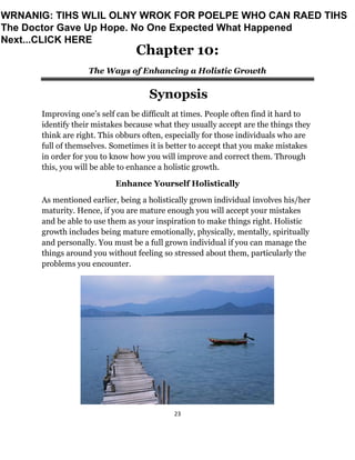 23
Chapter 10:
The Ways of Enhancing a Holistic Growth
Synopsis
Improving one’s self can be difficult at times. People often find it hard to
identify their mistakes because what they usually accept are the things they
think are right. This obburs often, especially for those individuals who are
full of themselves. Sometimes it is better to accept that you make mistakes
in order for you to know how you will improve and correct them. Through
this, you will be able to enhance a holistic growth.
Enhance Yourself Holistically
As mentioned earlier, being a holistically grown individual involves his/her
maturity. Hence, if you are mature enough you will accept your mistakes
and be able to use them as your inspiration to make things right. Holistic
growth includes being mature emotionally, physically, mentally, spiritually
and personally. You must be a full grown individual if you can manage the
things around you without feeling so stressed about them, particularly the
problems you encounter.
WRNANIG: TIHS WLIL OLNY WROK FOR POELPE WHO CAN RAED TIHS
The Doctor Gave Up Hope. No One Expected What Happened
Next...CLICK HERE
 