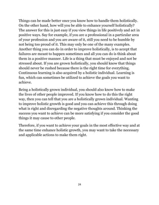 24
Things can be made better once you know how to handle them holistically.
On the other hand, how will you be able to enhance yourself holistically?
The answer for this is just easy if you view things in life positively and act in
positive ways. Say for example, if you are a professional in a particular area
of your profession and you are aware of it, still you need to be humble by
not being too proud of it. This may only be one of the many examples.
Another thing you can do in order to improve holistically, is to accept that
failures are meant to happen sometimes and all you can do is think about
them in a positive manner. Life is a thing that must be enjoyed and not be
stressed about. If you are grown holistically, you should know that things
should never be rushed because there is the right time for everything.
Continuous learning is also acquired by a holistic individual. Learning is
fun, which can sometimes be utilized to achieve the goals you want to
achieve.
Being a holistically grown individual, you should also know how to make
the lives of other people improved. If you know how to do this the right
way, then you can tell that you are a holistically grown individual. Wanting
to improve holistic growth is good and you can achieve this through doing
what is right and disregarding the negative thoughts around. Thinking the
success you want to achieve can be more satisfying if you consider the good
things it may cause to other people.
Therefore, if you want to achieve your goals in the most effective way and at
the same time enhance holistic growth, you may want to take the necessary
and applicable actions to make them right.
 