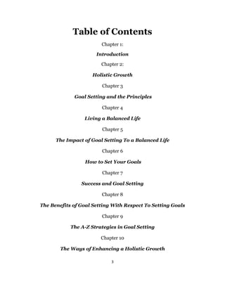 3
Table of Contents
Chapter 1:
Introduction
Chapter 2:
Holistic Growth
Chapter 3
Goal Setting and the Principles
Chapter 4
Living a Balanced Life
Chapter 5
The Impact of Goal Setting To a Balanced Life
Chapter 6
How to Set Your Goals
Chapter 7
Success and Goal Setting
Chapter 8
The Benefits of Goal Setting With Respect To Setting Goals
Chapter 9
The A-Z Strategies in Goal Setting
Chapter 10
The Ways of Enhancing a Holistic Growth
 