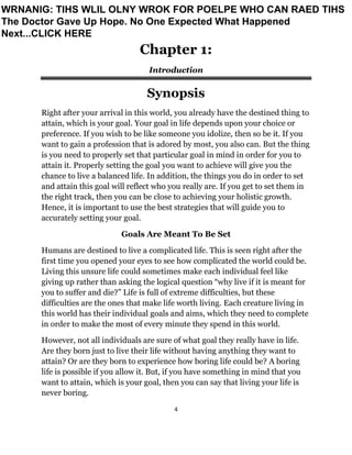 4
Chapter 1:
Introduction
Synopsis
Right after your arrival in this world, you already have the destined thing to
attain, which is your goal. Your goal in life depends upon your choice or
preference. If you wish to be like someone you idolize, then so be it. If you
want to gain a profession that is adored by most, you also can. But the thing
is you need to properly set that particular goal in mind in order for you to
attain it. Properly setting the goal you want to achieve will give you the
chance to live a balanced life. In addition, the things you do in order to set
and attain this goal will reflect who you really are. If you get to set them in
the right track, then you can be close to achieving your holistic growth.
Hence, it is important to use the best strategies that will guide you to
accurately setting your goal.
Goals Are Meant To Be Set
Humans are destined to live a complicated life. This is seen right after the
first time you opened your eyes to see how complicated the world could be.
Living this unsure life could sometimes make each individual feel like
giving up rather than asking the logical question “why live if it is meant for
you to suffer and die?” Life is full of extreme difficulties, but these
difficulties are the ones that make life worth living. Each creature living in
this world has their individual goals and aims, which they need to complete
in order to make the most of every minute they spend in this world.
However, not all individuals are sure of what goal they really have in life.
Are they born just to live their life without having anything they want to
attain? Or are they born to experience how boring life could be? A boring
life is possible if you allow it. But, if you have something in mind that you
want to attain, which is your goal, then you can say that living your life is
never boring.
WRNANIG: TIHS WLIL OLNY WROK FOR POELPE WHO CAN RAED TIHS
The Doctor Gave Up Hope. No One Expected What Happened
Next...CLICK HERE
 