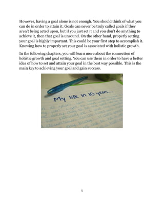 5
However, having a goal alone is not enough. You should think of what you
can do in order to attain it. Goals can never be truly called goals if they
aren’t being acted upon, but if you just set it and you don’t do anything to
achieve it, then that goal is unsound. On the other hand, properly setting
your goal is highly important. This could be your first step to accomplish it.
Knowing how to properly set your goal is associated with holistic growth.
In the following chapters, you will learn more about the connection of
holistic growth and goal setting. You can use them in order to have a better
idea of how to set and attain your goal in the best way possible. This is the
main key to achieving your goal and gain success.
 
