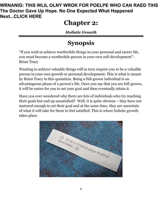 6
Chapter 2:
Holistic Growth
Synopsis
“If you wish to achieve worthwhile things in your personal and career life,
you must become a worthwhile person in your own self-development”-
Brian Tracy
Wanting to achieve valuable things will in turn require you to be a valuable
person in your own growth or personal development. This is what is meant
by Brian Tracy in this quotation. Being a full-grown individual is an
advantageous phase of a person’s life. Once you say that you are full-grown,
it will be easier for you to set your goal and then eventually attain it.
Have you ever wondered why there are lots of individuals who try reaching
their goals but end up unsatisfied? Well, it is quite obvious – they have not
matured enough to set their goal and at the same time, they are uncertain
of what it will take for them to feel satisfied. This is where holistic growth
takes place.
WRNANIG: TIHS WLIL OLNY WROK FOR POELPE WHO CAN RAED TIHS
The Doctor Gave Up Hope. No One Expected What Happened
Next...CLICK HERE
 