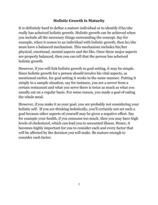 7
Holistic Growth Is Maturity
It is definitely hard to define a mature individual or to identify if he/she
really has acheived holistic growth. Holistic growth can be achieved when
you include all the necessary things surrounding the concept. Say for
example, when it comes to an individual with holistic growth, then he/she
must have a balanced mechanism. This mechanism includes his/her
physical, emotional, mental aspects and the like. Once these major aspects
are properly balanced, then you can tell that the person has acheived
holistic growth.
However, if you will link holistic growth to goal setting, it may be simple.
Since holistic growth for a person should involve his vital aspects, as
mentioned earlier, for goal setting it works in the same manner. Putting it
simply in a sample situation, say for instance, you are a server from a
certain restaurant and what you serve there is twice as much as what you
usually eat on a regular basis. For some reason, you made a goal of eating
the whole meal.
However, if you make it as your goal, you are probably not considering your
holistic self. If you are thinking holistically, you’ll certainly not set such a
goal because other aspects of yourself may be given a negative effect. Say
for example your health, if you consume too much, then you may have high
levels of cholesterol, which can lead you to unwanted illness. Hence, it
becomes highly important for you to consider each and every factor that
will be affected by the decision you will make. Be mature enough to
consider each factor.
 