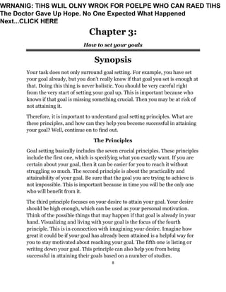 8
Chapter 3:
How to set your goals
Synopsis
Your task does not only surround goal setting. For example, you have set
your goal already, but you don’t really know if that goal you set is enough at
that. Doing this thing is never holistic. You should be very careful right
from the very start of setting your goal up. This is important because who
knows if that goal is missing something crucial. Then you may be at risk of
not attaining it.
Therefore, it is important to understand goal setting principles. What are
these principles, and how can they help you become successful in attaining
your goal? Well, continue on to find out.
The Principles
Goal setting basically includes the seven crucial principles. These principles
include the first one, which is specifying what you exactly want. If you are
certain about your goal, then it can be easier for you to reach it without
struggling so much. The second principle is about the practicality and
attainability of your goal. Be sure that the goal you are trying to achieve is
not impossible. This is important because in time you will be the only one
who will benefit from it.
The third principle focuses on your desire to attain your goal. Your desire
should be high enough, which can be used as your personal motivation.
Think of the possible things that may happen if that goal is already in your
hand. Visualizing and living with your goal is the focus of the fourth
principle. This is in connection with imagining your desire. Imagine how
great it could be if your goal has already been attained is a helpful way for
you to stay motivated about reaching your goal. The fifth one is listing or
writing down your goal. This principle can also help you from being
successful in attaining their goals based on a number of studies.
WRNANIG: TIHS WLIL OLNY WROK FOR POELPE WHO CAN RAED TIHS
The Doctor Gave Up Hope. No One Expected What Happened
Next...CLICK HERE
 
