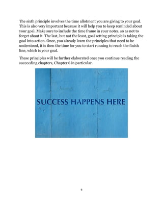 9
The sixth principle involves the time allotment you are giving to your goal.
This is also very important because it will help you to keep reminded about
your goal. Make sure to include the time frame in your notes, so as not to
forget about it. The last, but not the least, goal setting principle is taking the
goal into action. Once, you already learn the principles that need to be
understood, it is then the time for you to start running to reach the finish
line, which is your goal.
These principles will be further elaborated once you continue reading the
succeeding chapters, Chapter 6 in particular.
 