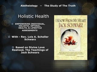 Aletheiology

–

The Study of The Truth

Holistic Health


EMPOWERING INDIVIDUAL,
HOLISTIC, OPTIMAL,
HEALTH, & LIFESTYLE
ASSESSMENTS

 With - Rev. Lois A. Scheller
Schwarz
 Based on Divine Love
Realized, The Teachings of
Jack Schwarz

 