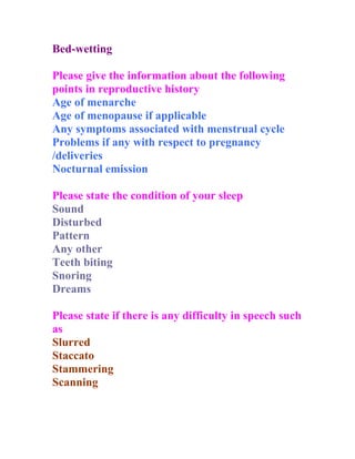 Bed-wetting

Please give the information about the following
points in reproductive history
Age of menarche
Age of menopause if applicable
Any symptoms associated with menstrual cycle
Problems if any with respect to pregnancy
/deliveries
Nocturnal emission

Please state the condition of your sleep
Sound
Disturbed
Pattern
Any other
Teeth biting
Snoring
Dreams

Please state if there is any difficulty in speech such
as
Slurred
Staccato
Stammering
Scanning
 