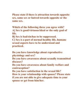 Please state if there is attraction towards opposite
sex, same sex or hatred towards opposite or the
same sex.

Which of the following three you agree with?
A] Sex is good/virtuous/ideal or the only goal of
life.
B] Sex is bad/sin/has to be suppressed.
C] Sex is a part of normal healthy life, humane
sexual aspects have to be understood and
practiced.

Do you have knowledge about reproductive
physiology and sex?
Do you have awareness about sexually transmitted
diseases?
Do you have awareness about family welfare and
contraception?
Do you have satisfaction in the sexual life?
How is your relationship with spouse? Please state
if you are not able to give adequate time to your
spouse or get from him/her.
 