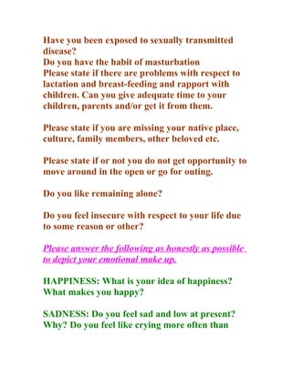 Have you been exposed to sexually transmitted
disease?
Do you have the habit of masturbation
Please state if there are problems with respect to
lactation and breast-feeding and rapport with
children. Can you give adequate time to your
children, parents and/or get it from them.

Please state if you are missing your native place,
culture, family members, other beloved etc.

Please state if or not you do not get opportunity to
move around in the open or go for outing.

Do you like remaining alone?

Do you feel insecure with respect to your life due
to some reason or other?

Please answer the following as honestly as possible
to depict your emotional make up.

HAPPINESS: What is your idea of happiness?
What makes you happy?

SADNESS: Do you feel sad and low at present?
Why? Do you feel like crying more often than
 