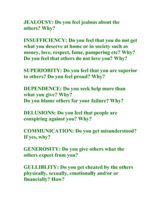 JEALOUSY: Do you feel jealous about the
others? Why?

INSUFFICIENCY: Do you feel that you do not get
what you deserve at home or in society such as
money, love, respect, fame, pampering etc? Why?
Do you feel that others do not love you? Why?

SUPERIORITY: Do you feel that you are superior
to others? Do you feel proud? Why?

DEPENDENCE: Do you seek help more than
what you give? Why?
Do you blame others for your failure? Why?

DELUSIONS: Do you feel that people are
conspiring against you? Why?

COMMUNICATION: Do you get misunderstood?
If yes, why?

GENEROSITY: Do you give others what the
others expect from you?

GULLIBLITY: Do you get cheated by the others
physically, sexually, emotionally and/or or
financially? How?
 
