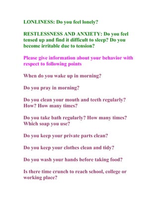 LONLINESS: Do you feel lonely?

RESTLESSNESS AND ANXIETY: Do you feel
tensed up and find it difficult to sleep? Do you
become irritable due to tension?

Please give information about your behavior with
respect to following points

When do you wake up in morning?

Do you pray in morning?

Do you clean your mouth and teeth regularly?
How? How many times?

Do you take bath regularly? How many times?
Which soap you use?

Do you keep your private parts clean?

Do you keep your clothes clean and tidy?

Do you wash your hands before taking food?

Is there time crunch to reach school, college or
working place?
 