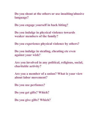 Do you shout at the others or use insulting/abusive
language?

Do you engage yourself in back biting?

Do you indulge in physical violence towards
weaker members of the family?

Do you experience physical violence by others?

Do you indulge in stealing, cheating etc even
against your wish?

Are you involved in any political, religious, social,
charitable activity?

Are you a member of a union? What is your view
about labor movement?

Do you use perfumes?

Do you get gifts? Which?

Do you give gifts? Which?
 