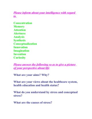 Please inform about your intelligence with regard
to

Concentration
Memory
Attention
Alertness
Analysis
Synthesis
Conceptualization
Innovation
Imagination
Invention
Curiosity

Please answer the following so as to give a picture
of your perspective about life

What are your aims? Why?

What are your views about the healthcare system,
health education and health status?

What do you understand by stress and conceptual
stress?

What are the causes of stress?
 