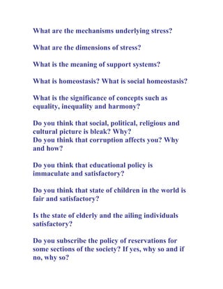 What are the mechanisms underlying stress?

What are the dimensions of stress?

What is the meaning of support systems?

What is homeostasis? What is social homeostasis?

What is the significance of concepts such as
equality, inequality and harmony?

Do you think that social, political, religious and
cultural picture is bleak? Why?
Do you think that corruption affects you? Why
and how?

Do you think that educational policy is
immaculate and satisfactory?

Do you think that state of children in the world is
fair and satisfactory?

Is the state of elderly and the ailing individuals
satisfactory?

Do you subscribe the policy of reservations for
some sections of the society? If yes, why so and if
no, why so?
 