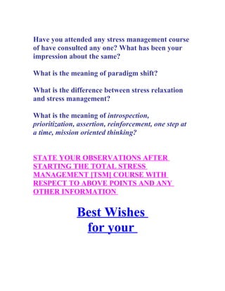 Have you attended any stress management course
of have consulted any one? What has been your
impression about the same?

What is the meaning of paradigm shift?

What is the difference between stress relaxation
and stress management?

What is the meaning of introspection,
prioritization, assertion, reinforcement, one step at
a time, mission oriented thinking?


STATE YOUR OBSERVATIONS AFTER
STARTING THE TOTAL STRESS
MANAGEMENT [TSM] COURSE WITH
RESPECT TO ABOVE POINTS AND ANY
OTHER INFORMATION


               Best Wishes
                for your
 