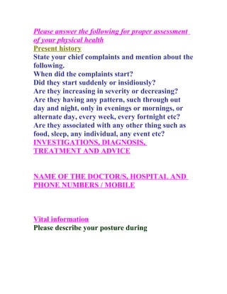 Please answer the following for proper assessment
of your physical health
Present history
State your chief complaints and mention about the
following.
When did the complaints start?
Did they start suddenly or insidiously?
Are they increasing in severity or decreasing?
Are they having any pattern, such through out
day and night, only in evenings or mornings, or
alternate day, every week, every fortnight etc?
Are they associated with any other thing such as
food, sleep, any individual, any event etc?
INVESTIGATIONS, DIAGNOSIS,
TREATMENT AND ADVICE


NAME OF THE DOCTOR/S, HOSPITAL AND
PHONE NUMBERS / MOBILE



Vital information
Please describe your posture during
 
