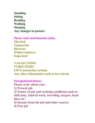 Standing
Sitting
Reading
Walking
Sleeping
Any changes in posture

Please state matrimonial status
Married
Unmarried
Divorcee
Widow/widower
Separated

VASAECTOMY
TUBECTOMY
LSCS [caesarian section]
Any other information such as love break

Occupational history
Please write about your
1] Present job
2] Nature of job and working conditions such as
shift duty, kind of work, travelling, targets, dead
lines etc.
3] Income from the job and other sources
4] Past job
 