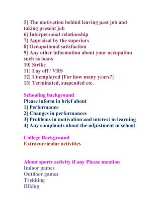 5] The motivation behind leaving past job and
taking present job
6] Interpersonal relationship
7] Appraisal by the superiors
8] Occupational satisfaction
9] Any other information about your occupation
such as loans
10] Strike
11] Lay off / VRS
12] Unemployed [For how many years?]
13] Terminated, suspended etc.

Schooling background
Please inform in brief about
1] Performance
2] Changes in performances
3] Problems in motivation and interest in learning
4] Any complaints about the adjustment in school

College Background
Extracurricular activities


About sports activity if any Please mention
Indoor games
Outdoor games
Trekking
Hiking
 