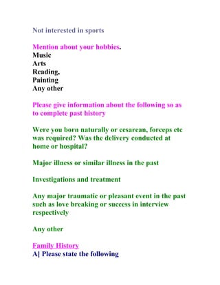 Not interested in sports

Mention about your hobbies.
Music
Arts
Reading,
Painting
Any other

Please give information about the following so as
to complete past history

Were you born naturally or cesarean, forceps etc
was required? Was the delivery conducted at
home or hospital?

Major illness or similar illness in the past

Investigations and treatment

Any major traumatic or pleasant event in the past
such as love breaking or success in interview
respectively

Any other

Family History
A] Please state the following
 