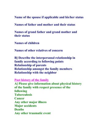 Name of the spouse if applicable and his/her status

Names of father and mother and their status

Names of grand father and grand mother and
their status

Names of children

Names of other relatives of concern

B] Describe the interpersonal relationship in
family according to following points
Relationship of parents
Relationship amongst the family members
Relationship with the neighbor

Past history of the family
A] Please give information about physical history
of the family with respect presence of the
following
Tuberculosis
Cancer
Any other major illness
Major accidents
Deaths
Any other traumatic event
 