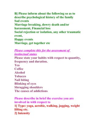 B] Please inform about the following so as to
describe psychological history of the family
Sad events
Marriage breaking, dowry death and/or
harassment, Financial loss
Social rejection or isolation, any other traumatic
event,
Happy events
Marriage, get together etc

Please complete this for the assessment of
instinctual status
Please state your habits with respect to quantity,
frequency and duration.
Tea
Coffee
Alcohol
Tobacco
Nail biting
Blinking of eyes
Shrugging shoulders
The causes of addictions

Please describe in brief the exercise you are
involved in with respect to
1] Type: yoga, aerobic, walking, jogging, weight
lifting etc.
2] Intensity
 